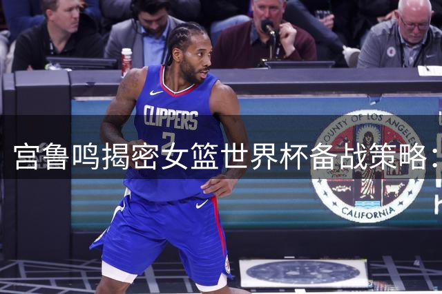 宫鲁鸣揭密女篮世界杯备战策略：以战代练为奥运蓄力 亚运阵容将调整