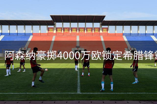 阿森纳豪掷4000万欧锁定希腊锋霸 维拉租借曼联新星暗藏玄机